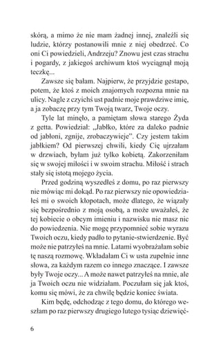 skórą, a mimo że nie mam żadnej innej, znaleźli się
ludzie, którzy postanowili mnie z niej obedrzeć. Co
oni Ci powiedzieli, Andrzeju? Znowu jest czas strachu
i pogardy, z jakiegoś archiwum ktoś wyciągnął moją
teczkę...
    Zawsze się bałam. Najpierw, że przyjdzie gestapo,
potem, że ktoś z moich znajomych rozpozna mnie na
ulicy. Nagle z czyichś ust padnie moje prawdziwe imię,
a ja zobaczę przy tym Twoją twarz, Twoje oczy.
    Tyle lat minęło, a pamiętam słowa starego Żyda
z getta. Powiedział: „Jabłko, które za daleko padnie
od jabłoni, zgnije, zrobaczywieje”. Czy jestem takim
jabłkiem? Od pierwszej chwili, kiedy Cię ujrzałam
w drzwiach, byłam już tylko kobietą. Zakorzeniłam
się w swojej miłości i w swoim strachu. Miłość i strach
stały się istotą mojego życia.
    Przed godziną wyszedłeś z domu, po raz pierwszy
nie mówiąc mi dokąd. Po raz pierwszy nie opowiedzia-
łeś mi o swoich kłopotach, może dlatego, że wiązały
się bezpośrednio z moją osobą, a może uważałeś, że
tej kobiecie o obcym imieniu i nazwisku nie masz nic
do powiedzenia. Nie mogę przypomnieć sobie wyrazu
Twoich oczu, kiedy padło to pytanie-stwierdzenie. Być
może nie patrzyłeś na mnie. Latami wyobrażałam sobie
tę naszą rozmowę. Wkładałam Ci w usta zupełnie inne
słowa, za każdym razem co innego znaczące. I zawsze
były Twoje oczy... A może nawet patrzyłeś na mnie, ale
ja Twoich oczu nie widziałam. Poczułam się jak ktoś,
komu się mówi, że za chwilę będzie koniec świata.
    Kim będę, odchodząc z tego domu, do którego we-
szłam po raz pierwszy drugiego lutego tysiąc dziewięć-

6
 
