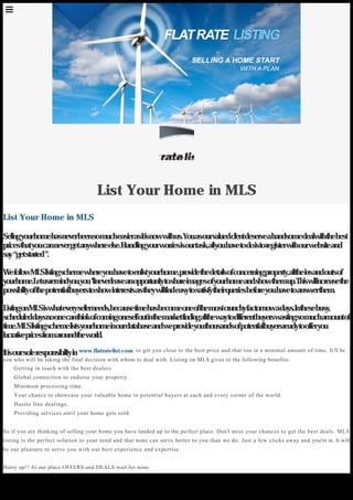 55
List Your Home in MLS
Sellingyourhomehasneverbeensomucheasierasitisnowwithus.Youasourvaluedclientdeserveahandsomedealwiththebest
pricesthatyoucannevergetanywhereelse.Handlingyourworriesisourtask,allyouhavetodoistoregisterwithourwebsiteand
say“getstarted”.
WefollowMLSlistingschemewhereyouhavetoenlistyourhome,providethedetailsofconcerningproperty,alltheinsandoutsof
yourhome.Letusremindyou,you’llneverleaveanopportunitytoshareimagesofyourhomeandshowthemup.Thiswillincreasethe
possibilityofthepotentialbuyerstoshowinterestsastheywillfindeasytosatisfytheirqueriesbeforeyouhavetoanswerthem.
ListingonMLSiswhateverysellerneeds,becausetimehasbecomeoneofthemostcrunchyfactornowadays.Inthesebusy,
scheduleddaysnoonecanthinkofcomingoneselfoutinthemarketfindingallthewaytodifferentbuyerswastingsomuchamountof
time.MLSlistingschemelistsyourhomeinourdatabaseandweprovideyouthousandsofpotentialbuyersreadytoofferyou
lucrativepricesfromaroundtheworld.
Itisoursoleresponsibilityinwww.flatratelist.com  to get you close to the best price and that too in a minimal amount of time. It’ll be
you who will be taking the final decision with whom to deal with. Listing on MLS gives to the following benefits-
    Getting in touch with the best dealers.
    Global connection to endorse your property.
    Minimum processing time.
    Your chance to showcase your valuable home to potential buyers at each and every corner of the world.
    Hassle free dealings.
    Providing services until your home gets sold.
So if you are thinking of selling your home you have landed up to the perfect place. Don’t miss your chances to get the best deals. MLS
listing is the perfect solution to your need and that none can serve better to you than we do. Just a few clicks away and you’re in. It will
be our pleasure to serve you with our best experience and expertise.
Hurry up!! At our place OFFERS and DEALS wait for none.
List Your Home in MLS
Generated with www.html-to-pdf.net Page 1 / 2
 