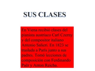 En Viena recibió clases del
pianista austriaco Carl Czerny
y del compositor italiano
Antonio Salieri. En 1823 se
traslada a París junto a sus
padres. Tomó lecciones de
composición con Ferdinando
Paër y Anton Reicha.
 
