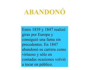Entre 1839 y 1847 realizó
giras por Europa y
consiguió una fama sin
precedentes. En 1847
abandonó su carrera como
virtuoso y sólo en
contadas ocasiones volvió
a tocar en público.
 