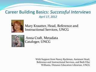 Career Building Basics: Successful Interviews
                   April 17, 2012

          Mary Krautter, Head, Reference and
          Instructional Services, UNCG

          Anna Craft, Metadata
          Cataloger, UNCG



                With Support from Nancy Ryckman, Assistant Head,
                Reference and Instructional Services, and Beth Filar
                    Williams, Distance Education Librarian, UNCG
 