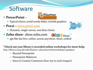 Software
 PowerPoint –
     Typical choice; avoid wordy slides, include graphics

 Prezi – www.prezi.com
     Dynamic, single canvas, non liner choice

 Zoho show- show.zoho.com
     ppt like but free, online, access anywhere, share, embed


*Check out your library’s recorded online workshops for more help:
http://library.uncg.edu/info/distance_education/onlineworkshops.aspx#past
         Beyond Powerpoint
         Powerpoint Makeover
         Intro to Creative Commons (how not to steal images!)
 