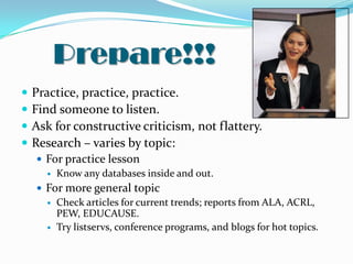 Prepare!!!
   Practice, practice, practice.
   Find someone to listen.
   Ask for constructive criticism, not flattery.
   Research – varies by topic:
     For practice lesson
       Know any databases inside and out.

     For more general topic
       Check articles for current trends; reports from ALA, ACRL,
        PEW, EDUCAUSE.
       Try listservs, conference programs, and blogs for hot topics.
 