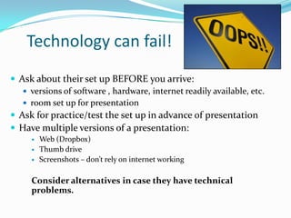 Technology can fail!
 Ask about their set up BEFORE you arrive:
    versions of software , hardware, internet readily available, etc.
    room set up for presentation
 Ask for practice/test the set up in advance of presentation
 Have multiple versions of a presentation:
        Web (Dropbox)
        Thumb drive
        Screenshots – don’t rely on internet working

     Consider alternatives in case they have technical
     problems.
 