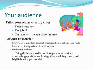 Your audience
Tailor your remarks using clues:
       Their demeanor
       The job ad
       Contacts with the search committee
Do your Research :
   Know your committees’ research areas; read/skim articles they wrote
   Review the library website & mission/plan
   Find commonalities
    …. Bring the ideas you discover into your presentation-
    acknowledge positive, cool things they are doing already and
    highlight what you can do!
 
