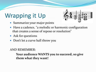 Wrapping it Up
  Summarize your major points
  Have a cadence, "a melodic or harmonic configuration
   that creates a sense of repose or resolution”
  Ask for questions
  Don’t let a curve ball throw you


 AND REMEMBER:
    Your audience WANTS you to succeed, so give
    them what they want!
 