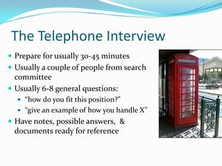 The Telephone Interview
 Prepare for usually 30-45 minutes
 Usually a couple of people from search
  committee
 Usually 6-8 general questions:
   “how do you fit this position?”
   “give an example of how you handle X”
 Have notes, possible answers, &
 documents ready for reference
 