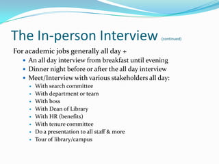 The In-person Interview                              (continued)


For academic jobs generally all day +
    An all day interview from breakfast until evening
    Dinner night before or after the all day interview
    Meet/Interview with various stakeholders all day:
      With search committee
      With department or team
      With boss
      With Dean of Library
      With HR (benefits)
      With tenure committee
      Do a presentation to all staff & more
      Tour of library/campus
 