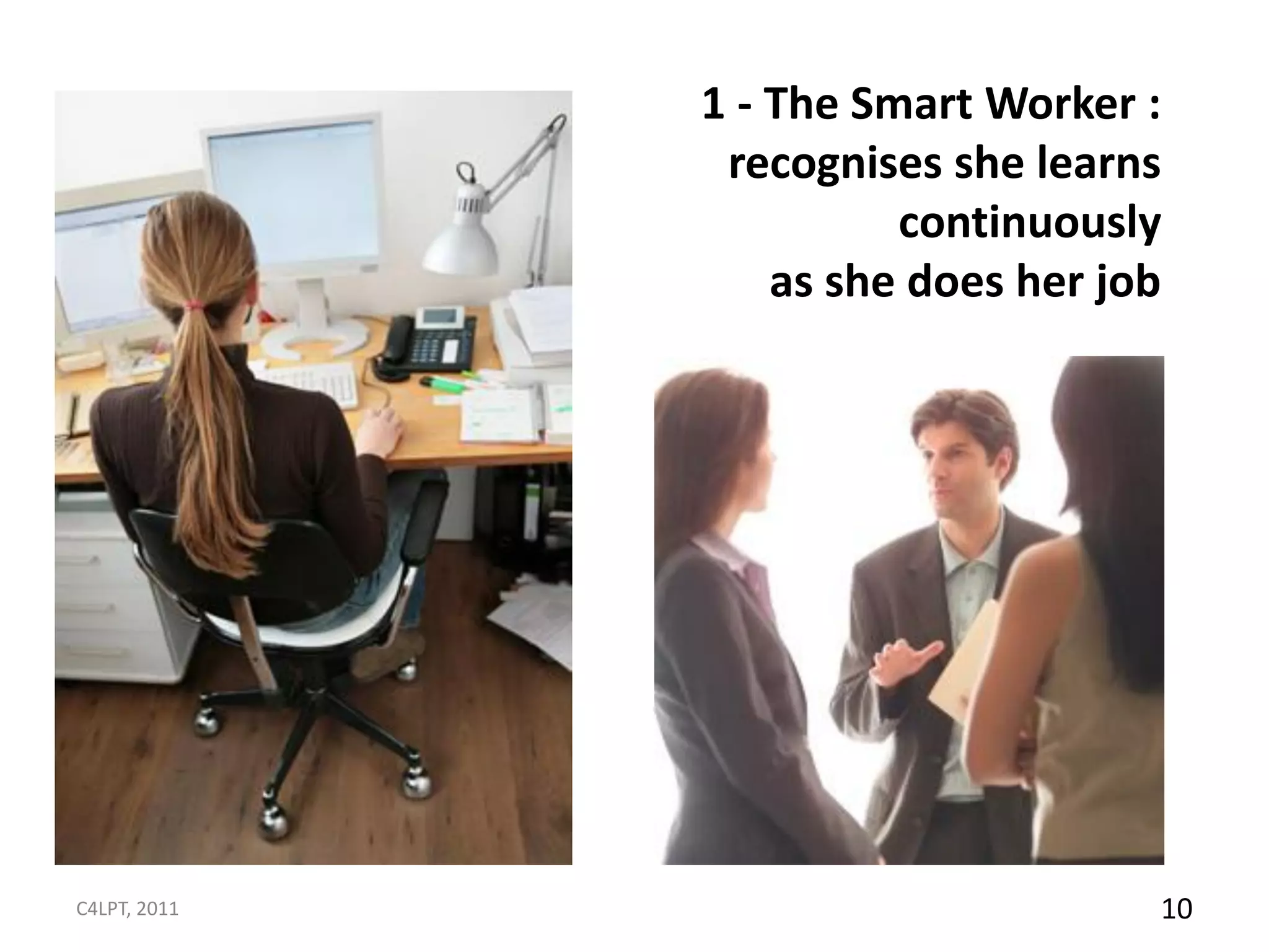 1 - The Smart Worker :
               recognises she learns
                        continuously
                  as she does her job




C4LPT, 2011                         10
 