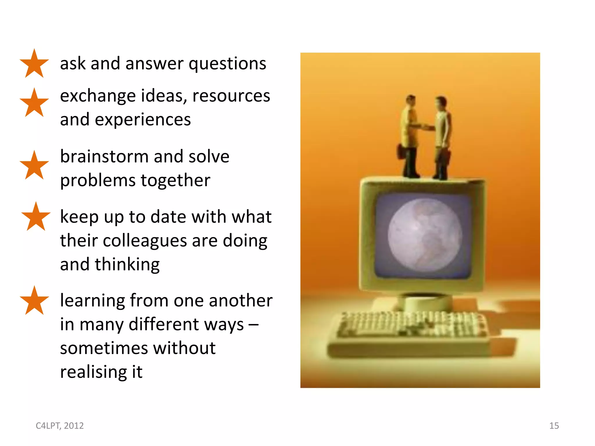 ask and answer questions
     exchange ideas, resources
     and experiences
     brainstorm and solve
     problems together
     keep up to date with what
     their colleagues are doing
     and thinking
     learning from one another
     in many different ways –
     sometimes without
     realising it

C4LPT, 2012                       15
 