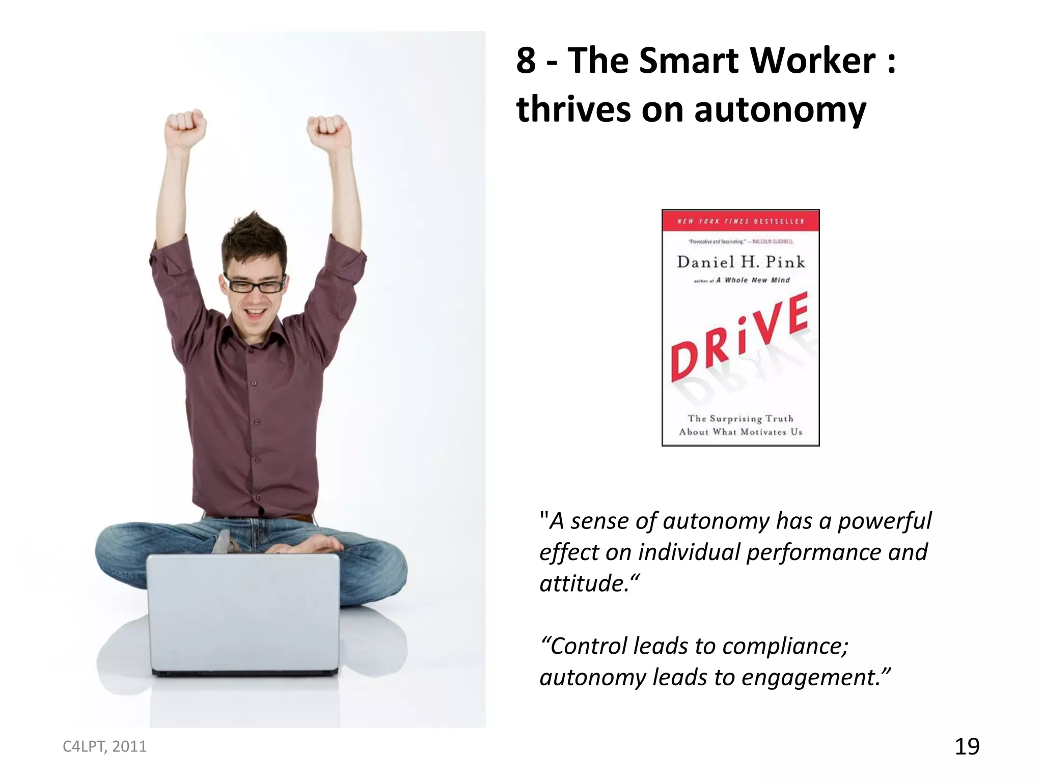 8 - The Smart Worker :
              thrives on autonomy




               "A sense of autonomy has a powerful
               effect on individual performance and
               attitude.“

               “Control leads to compliance;
               autonomy leads to engagement.”

C4LPT, 2011                                           19
 