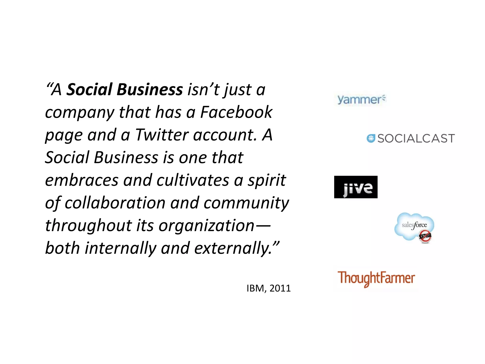 “A Social Business isn’t just a
company that has a Facebook
page and a Twitter account. A
Social Business is one that
embraces and cultivates a spirit
of collaboration and community
throughout its organization—
both internally and externally.”

                          IBM, 2011
 