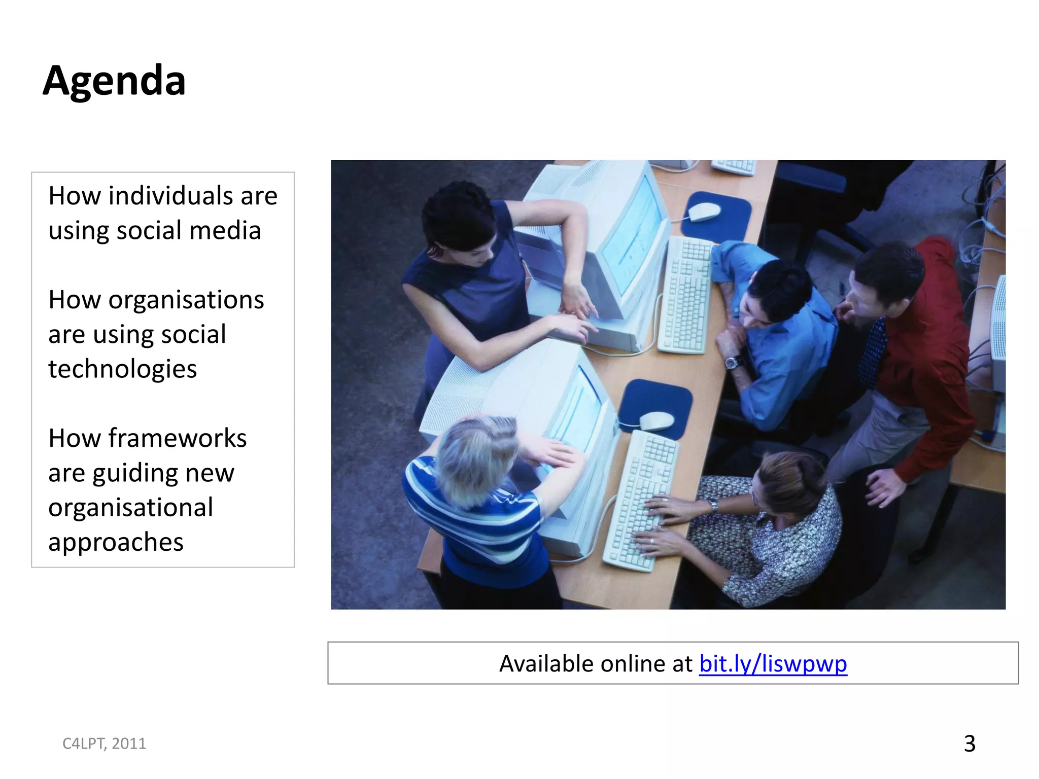Agenda

How individuals are
using social media

How organisations
are using social
technologies

How frameworks
are guiding new
organisational
approaches



                      Available online at bit.ly/liswpwp

 C4LPT, 2011                                               3
 