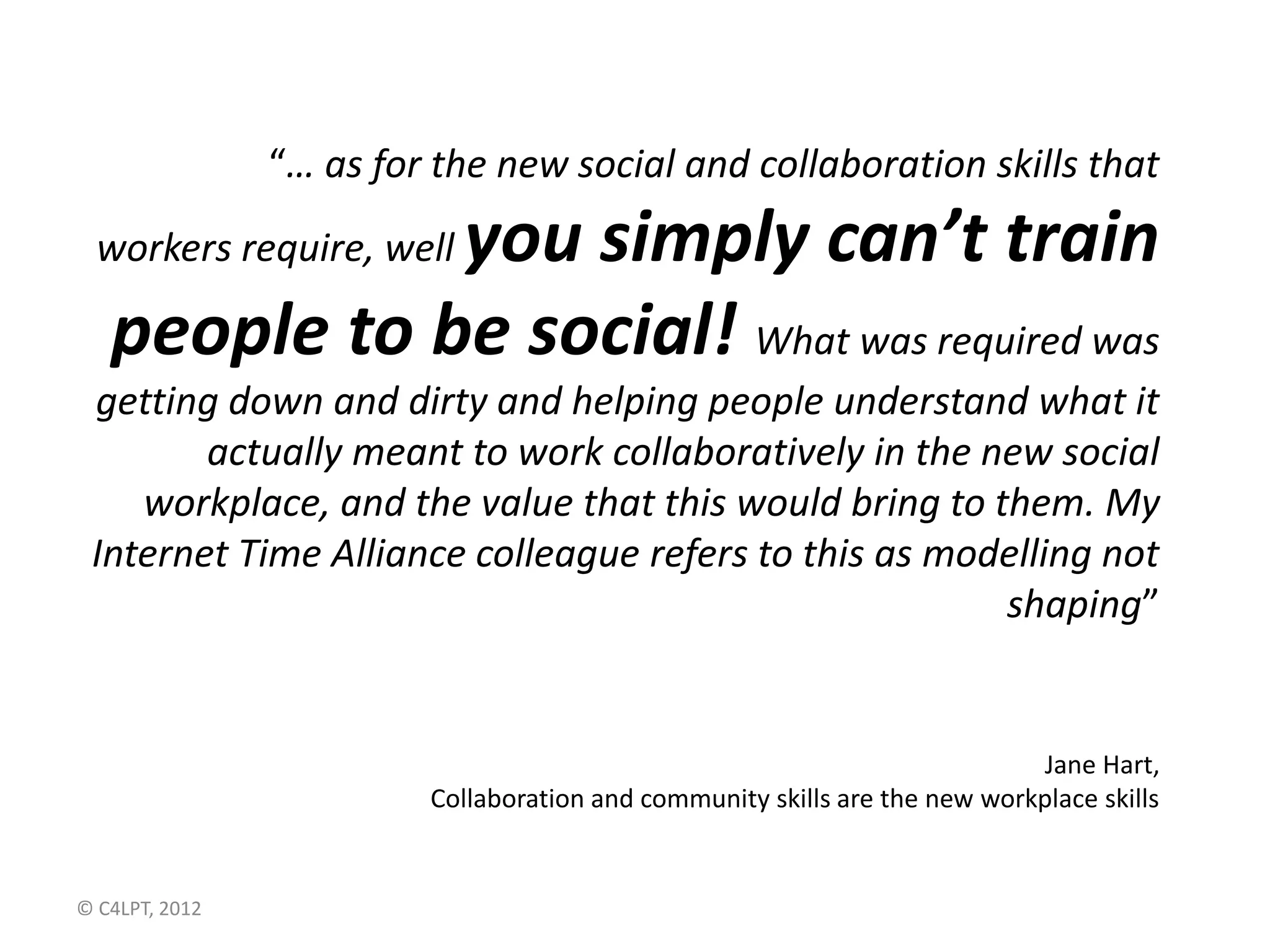 “… as for the new social and collaboration skills that
              you simply can’t train
  workers require, well

   people to be social! What was required was
 getting down and dirty and helping people understand what it
        actually meant to work collaboratively in the new social
    workplace, and the value that this would bring to them. My
 Internet Time Alliance colleague refers to this as modelling not
                                                       shaping”


                                                                            Jane Hart,
                         Collaboration and community skills are the new workplace skills


© C4LPT, 2012
 