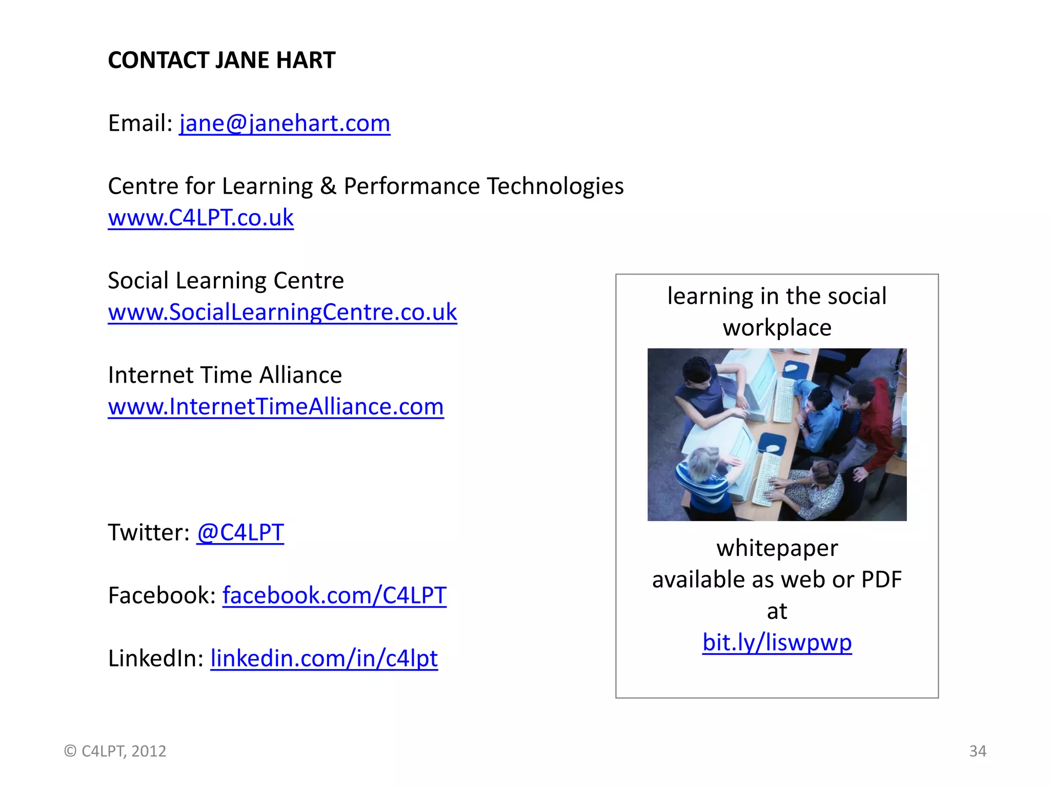 CONTACT JANE HART

     Email: jane@janehart.com

     Centre for Learning & Performance Technologies
     www.C4LPT.co.uk

     Social Learning Centre
                                                       learning in the social
     www.SocialLearningCentre.co.uk
                                                            workplace
     Internet Time Alliance
     www.InternetTimeAlliance.com



     Twitter: @C4LPT
                                                            whitepaper
                                                      available as web or PDF
     Facebook: facebook.com/C4LPT
                                                                  at
                                                           bit.ly/liswpwp
     LinkedIn: linkedin.com/in/c4lpt


© C4LPT, 2012                                                                   34
 