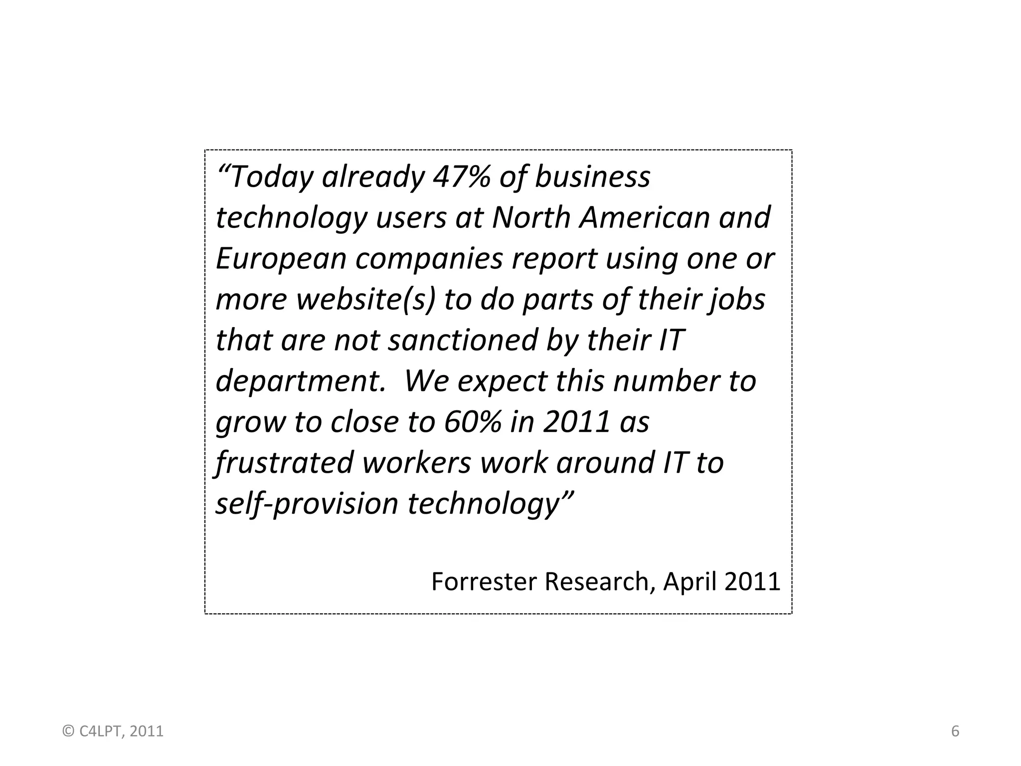 “Today already 47% of business
                technology users at North American and
                European companies report using one or
                more website(s) to do parts of their jobs
                that are not sanctioned by their IT
                department. We expect this number to
                grow to close to 60% in 2011 as
                frustrated workers work around IT to
                self-provision technology”

                               Forrester Research, April 2011




© C4LPT, 2011                                                   6
 