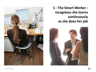 1 - The Smart Worker :
               recognises she learns
                        continuously
                  as she does her job




C4LPT, 2011                         10
 