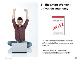 8 - The Smart Worker :
              thrives on autonomy




               "A sense of autonomy has a powerful
               effect on individual performance and
               attitude.“

               “Control leads to compliance;
               autonomy leads to engagement.”

C4LPT, 2011                                           19
 