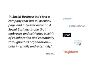 “A Social Business isn’t just a
company that has a Facebook
page and a Twitter account. A
Social Business is one that
embraces and cultivates a spirit
of collaboration and community
throughout its organization—
both internally and externally.”

                          IBM, 2011
 