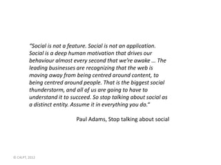“Social is not a feature. Social is not an application.
         Social is a deep human motivation that drives our
         behaviour almost every second that we’re awake … The
         leading businesses are recognizing that the web is
         moving away from being centred around content, to
         being centred around people. That is the biggest social
         thunderstorm, and all of us are going to have to
         understand it to succeed. So stop talking about social as
         a distinct entity. Assume it in everything you do.“

                            Paul Adams, Stop talking about social




© C4LPT, 2012
 