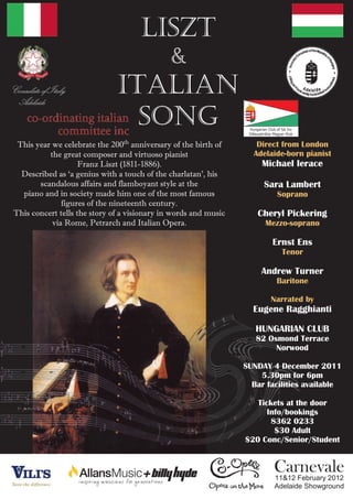 LISZT
                                              &
Consulate of Italy
 Adelaide
                               ITALIAN
                                 SONG
  This year we celebrate the 200th anniversary of the birth of       Direct from London
           the great composer and virtuoso pianist                  Adelaide-born pianist
                     Franz Liszt (1811-1886).                         Michael Ierace
   Described as ‘a genius with a touch of the charlatan’, his
        scandalous affairs and flamboyant style at the                 Sara Lambert
   piano and in society made him one of the most famous                   Soprano
               figures of the nineteenth century.
 This concert tells the story of a visionary in words and music      Cheryl Pickering
            via Rome, Petrarch and Italian Opera.                      Mezzo-soprano

                                                                         Ernst Ens
                                                                            Tenor

                                                                      Andrew Turner
                                                                          Baritone

                                                                         Narrated by
                                                                    Eugene Ragghianti

                                                                     HUNGARIAN CLUB
                                                                     82 Osmond Terrace
                                                                          Norwood

                                                                  SUNDAY 4 December 2011
                                                                      5.30pm for 6pm
                                                                    Bar facilities available

                                                                     Tickets at the door
                                                                        Info/bookings
                                                                         8362 0233
                                                                          $30 Adult
                                                                  $20 Conc/Senior/Student


                                                                          Carnevale
                                                                          11&12 February 2012
                                                                          Adelaide Showground
 