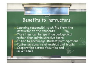 Benefits to instructors
Learning responsibility shifts from the
instructor to the students
Class time can be spent on pedagogical
  l            b              d        l
rather than administrative tasks
Easier t enc ura e student participations
       to encourage           participati ns
Foster personal relationships and trusts
Cooperation across faculties and
universities
 