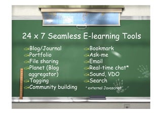 24 x 7 Seamless E-learning Tools
 Blog/Journal           Bookmark
 Portfolio              Ask-me
 File sharing           Email
 Planet (Blog
        ( g             Real-time chat*
 aggregator)            Sound, VDO
 Tagging
    gg g                Search
 Community building   * external Javascript
 