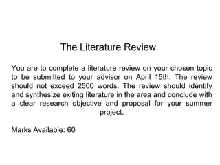 The Literature Review You are to complete a literature review on your chosen topic to be submitted to your advisor on April 15th. The review should not exceed 2500 words. The review should identify and synthesize exiting literature in the area and conclude with a clear research objective and proposal for your summer project.Marks Available: 60 