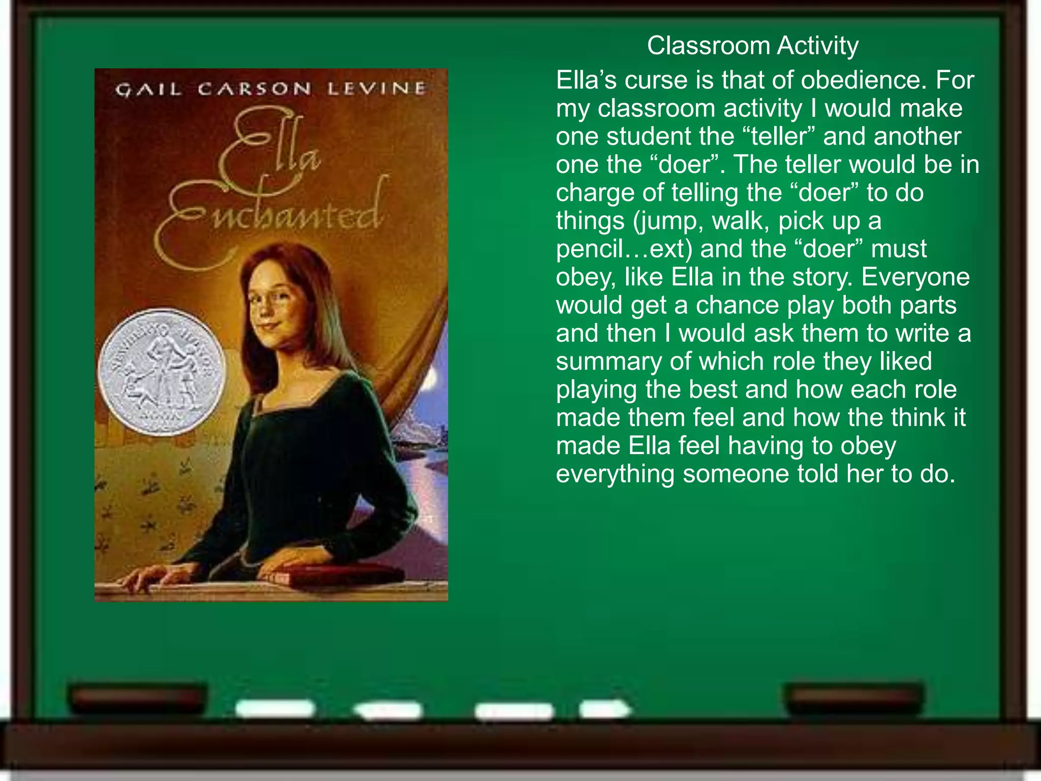 Classroom Activity
Ella’s curse is that of obedience. For
my classroom activity I would make
one student the “teller” and another
one the “doer”. The teller would be in
charge of telling the “doer” to do
things (jump, walk, pick up a
pencil…ext) and the “doer” must
obey, like Ella in the story. Everyone
would get a chance play both parts
and then I would ask them to write a
summary of which role they liked
playing the best and how each role
made them feel and how the think it
made Ella feel having to obey
everything someone told her to do.
 