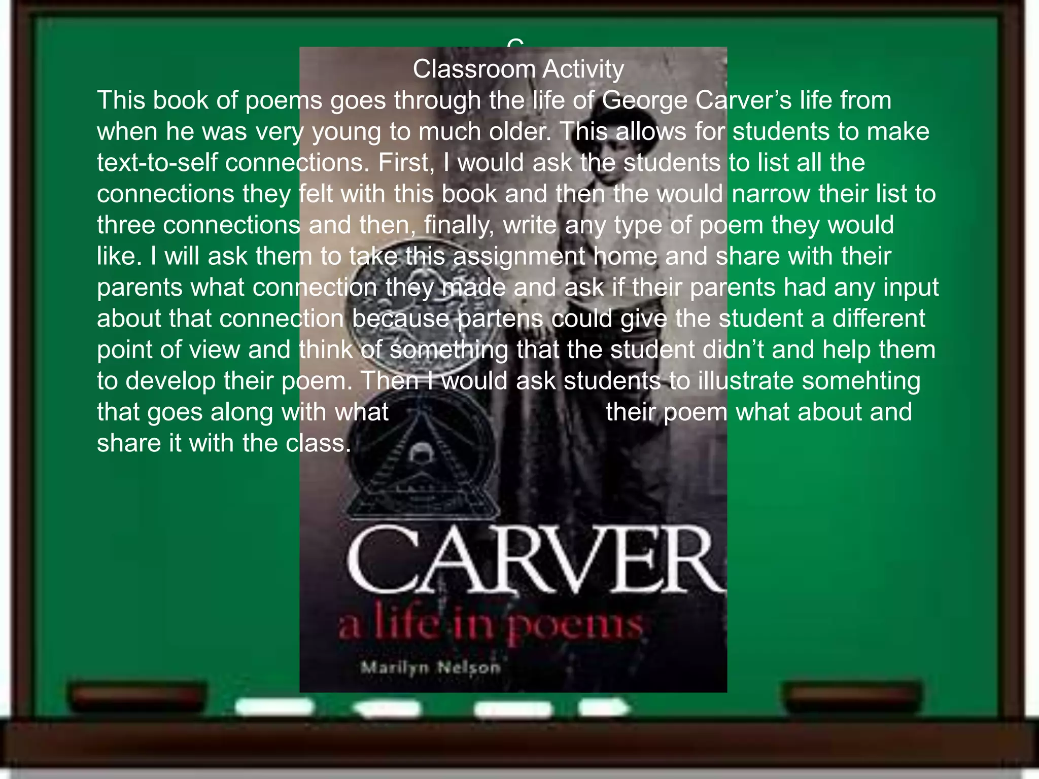 C
                               Classroom Activity
This book of poems goes through the life of George Carver’s life from
when he was very young to much older. This allows for students to make
text-to-self connections. First, I would ask the students to list all the
connections they felt with this book and then the would narrow their list to
three connections and then, finally, write any type of poem they would
like. I will ask them to take this assignment home and share with their
parents what connection they made and ask if their parents had any input
about that connection because partens could give the student a different
point of view and think of something that the student didn’t and help them
to develop their poem. Then I would ask students to illustrate somehting
that goes along with what                      their poem what about and
share it with the class.
 