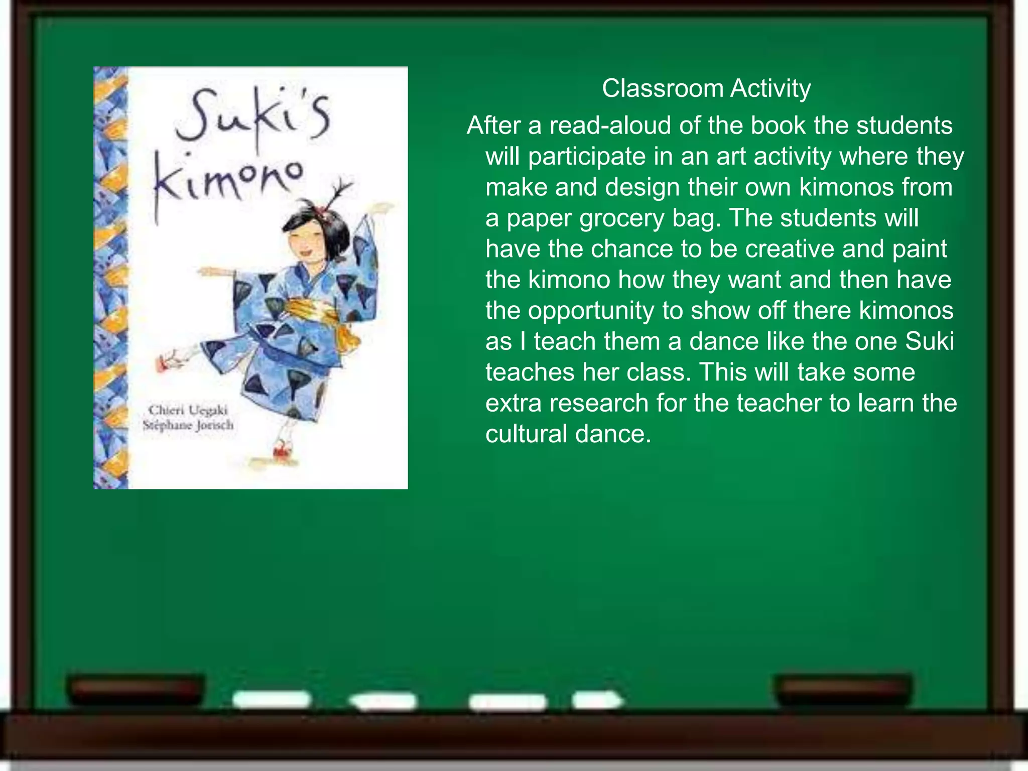 Classroom Activity
After a read-aloud of the book the students
 will participate in an art activity where they
 make and design their own kimonos from
 a paper grocery bag. The students will
 have the chance to be creative and paint
 the kimono how they want and then have
 the opportunity to show off there kimonos
 as I teach them a dance like the one Suki
 teaches her class. This will take some
 extra research for the teacher to learn the
 cultural dance.
 