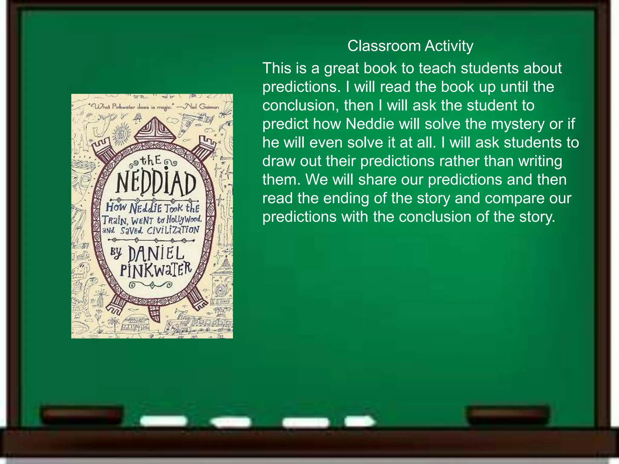 Classroom Activity
This is a great book to teach students about
predictions. I will read the book up until the
conclusion, then I will ask the student to
predict how Neddie will solve the mystery or if
he will even solve it at all. I will ask students to
draw out their predictions rather than writing
them. We will share our predictions and then
read the ending of the story and compare our
predictions with the conclusion of the story.
 
