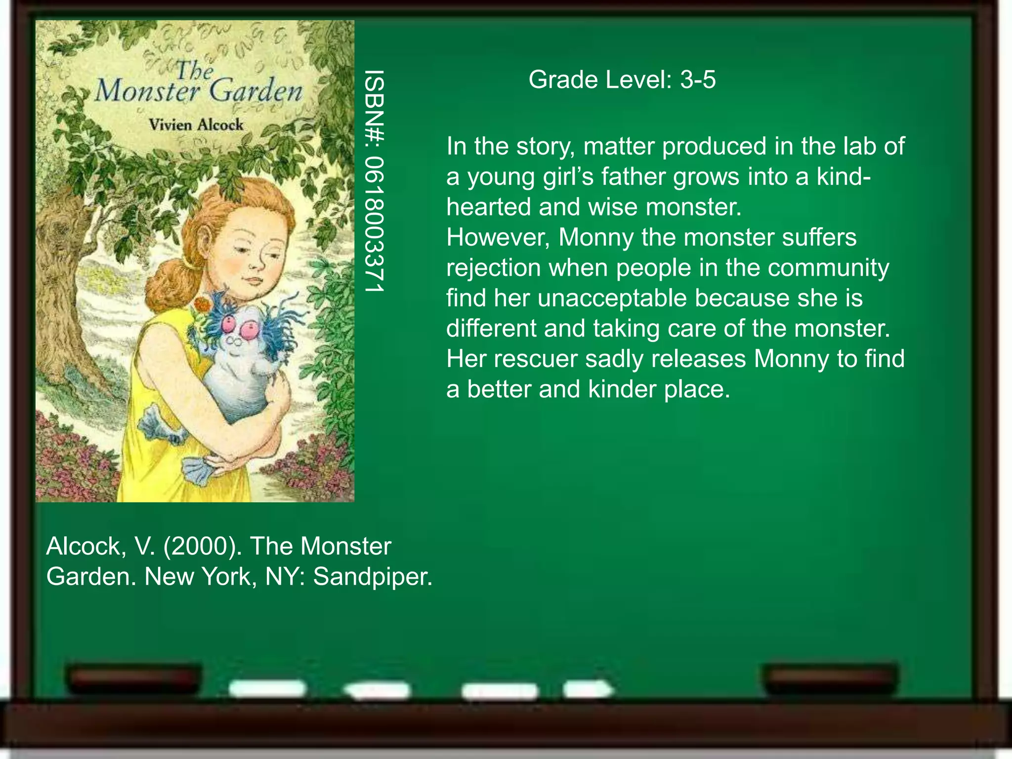 ISBN#: 0618003371
                                                    Grade Level: 3-5

                                             In the story, matter produced in the lab of
                                             a young girl’s father grows into a kind-
                                             hearted and wise monster.
                                             However, Monny the monster suffers
                                             rejection when people in the community
                                             find her unacceptable because she is
                                             different and taking care of the monster.
                                             Her rescuer sadly releases Monny to find
                                             a better and kinder place.




Alcock, V. (2000). The Monster
Garden. New York, NY: Sandpiper.
 