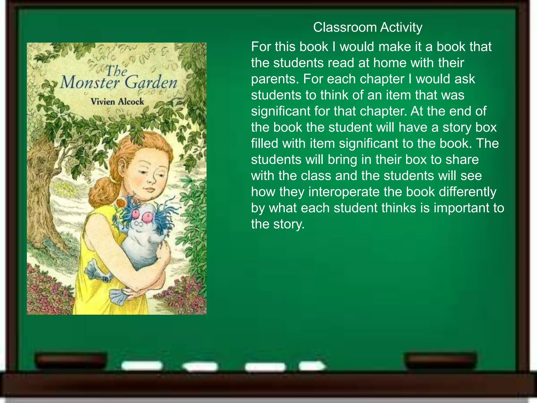 Classroom Activity
For this book I would make it a book that
the students read at home with their
parents. For each chapter I would ask
students to think of an item that was
significant for that chapter. At the end of
the book the student will have a story box
filled with item significant to the book. The
students will bring in their box to share
with the class and the students will see
how they interoperate the book differently
by what each student thinks is important to
the story.
 