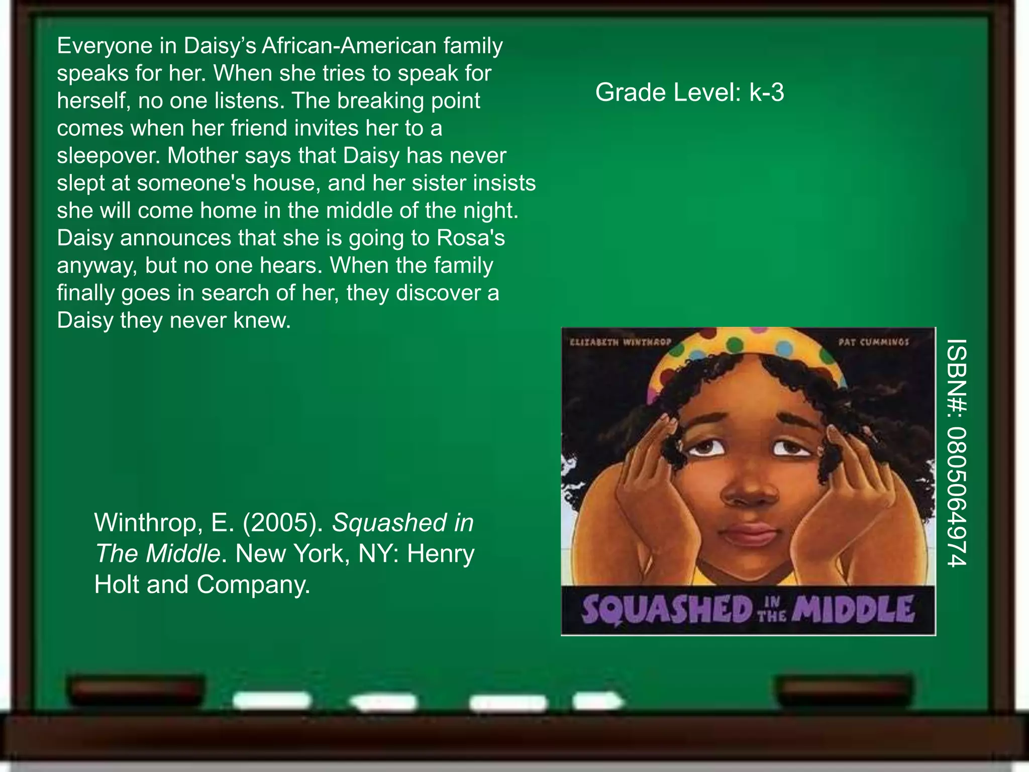 Everyone in Daisy’s African-American family
speaks for her. When she tries to speak for
herself, no one listens. The breaking point        Grade Level: k-3
comes when her friend invites her to a
sleepover. Mother says that Daisy has never
slept at someone's house, and her sister insists
she will come home in the middle of the night.
Daisy announces that she is going to Rosa's
anyway, but no one hears. When the family
finally goes in search of her, they discover a
Daisy they never knew.




                                                                      ISBN#: 0805064974
   Winthrop, E. (2005). Squashed in
   The Middle. New York, NY: Henry
   Holt and Company.
 