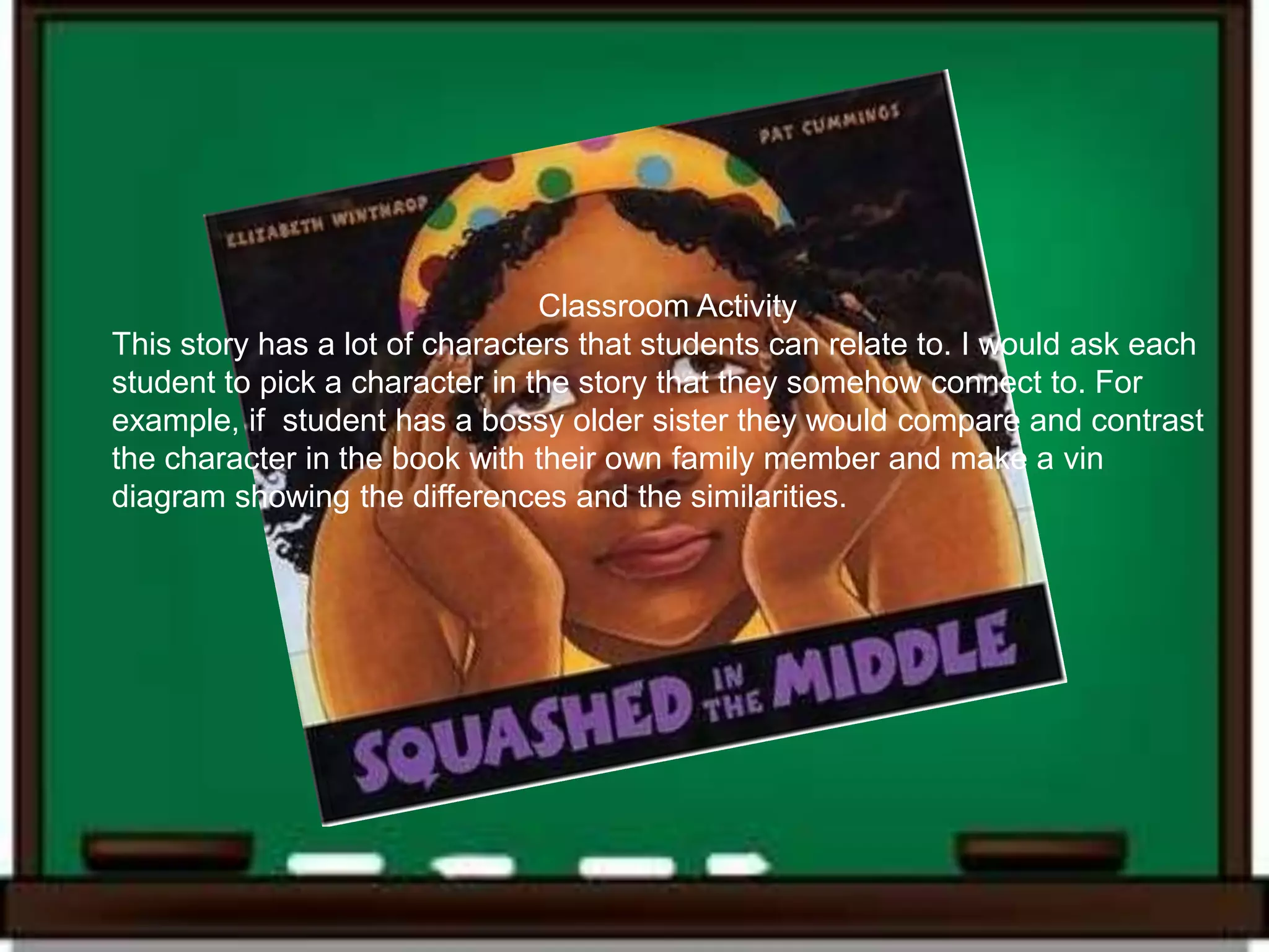 Classroom Activity
This story has a lot of characters that students can relate to. I would ask each
student to pick a character in the story that they somehow connect to. For
example, if student has a bossy older sister they would compare and contrast
the character in the book with their own family member and make a vin
diagram showing the differences and the similarities.
 