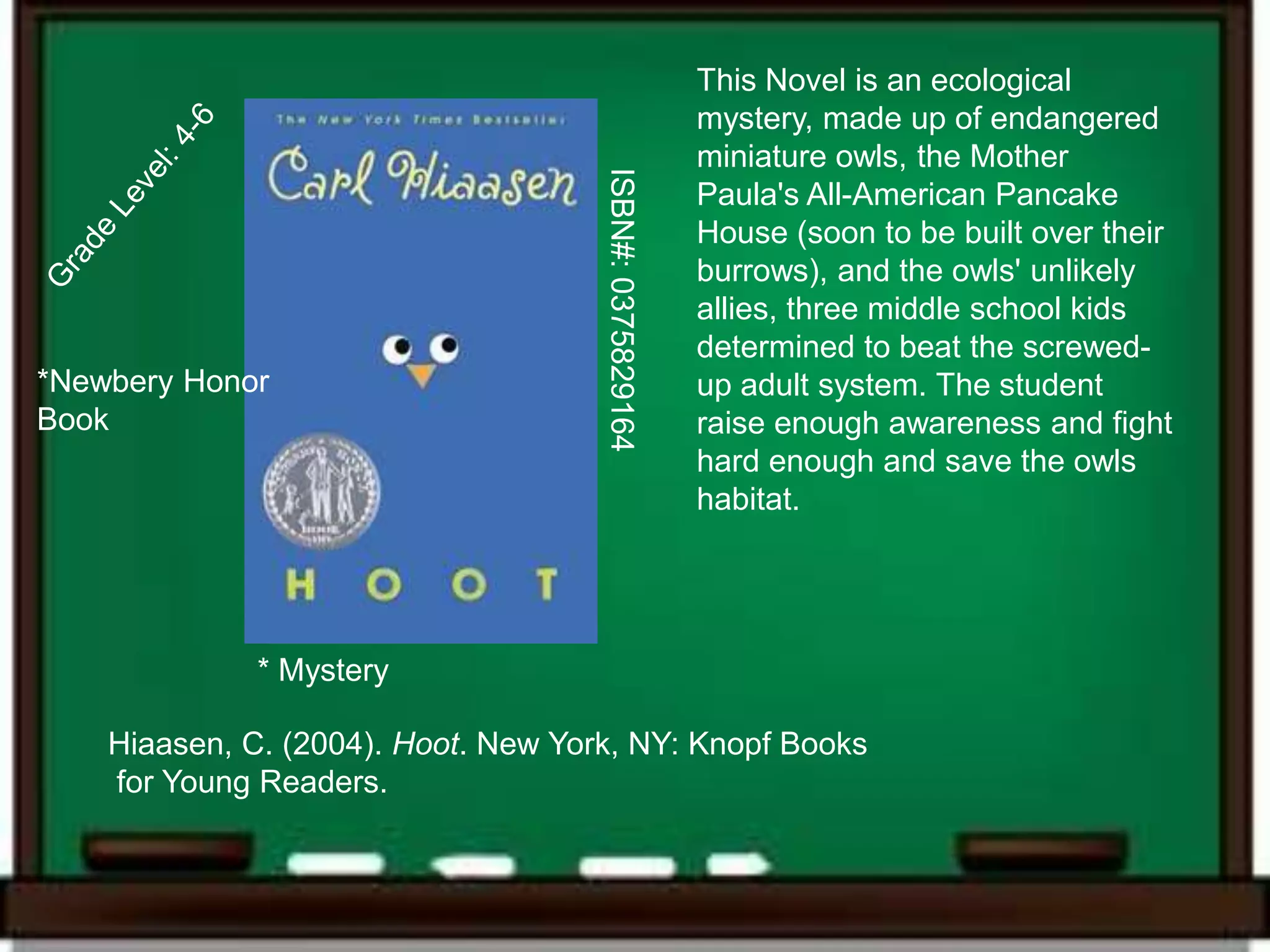 This Novel is an ecological
                                                         mystery, made up of endangered
                                                         miniature owls, the Mother




                                     ISBN#: 0375829164
                                                         Paula's All-American Pancake
                                                         House (soon to be built over their
                                                         burrows), and the owls' unlikely
                                                         allies, three middle school kids
                                                         determined to beat the screwed-
*Newbery Honor                                           up adult system. The student
Book                                                     raise enough awareness and fight
                                                         hard enough and save the owls
                                                         habitat.




              * Mystery

    Hiaasen, C. (2004). Hoot. New York, NY: Knopf Books
    for Young Readers.
 