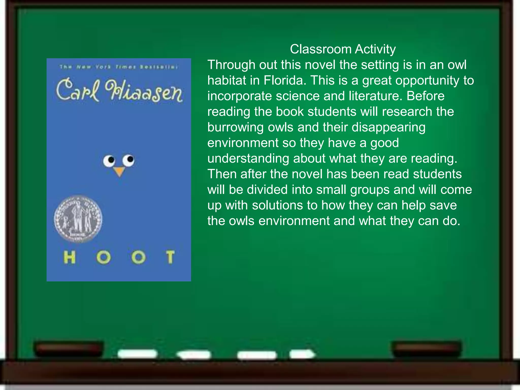 Classroom Activity
Through out this novel the setting is in an owl
habitat in Florida. This is a great opportunity to
incorporate science and literature. Before
reading the book students will research the
burrowing owls and their disappearing
environment so they have a good
understanding about what they are reading.
Then after the novel has been read students
will be divided into small groups and will come
up with solutions to how they can help save
the owls environment and what they can do.
 