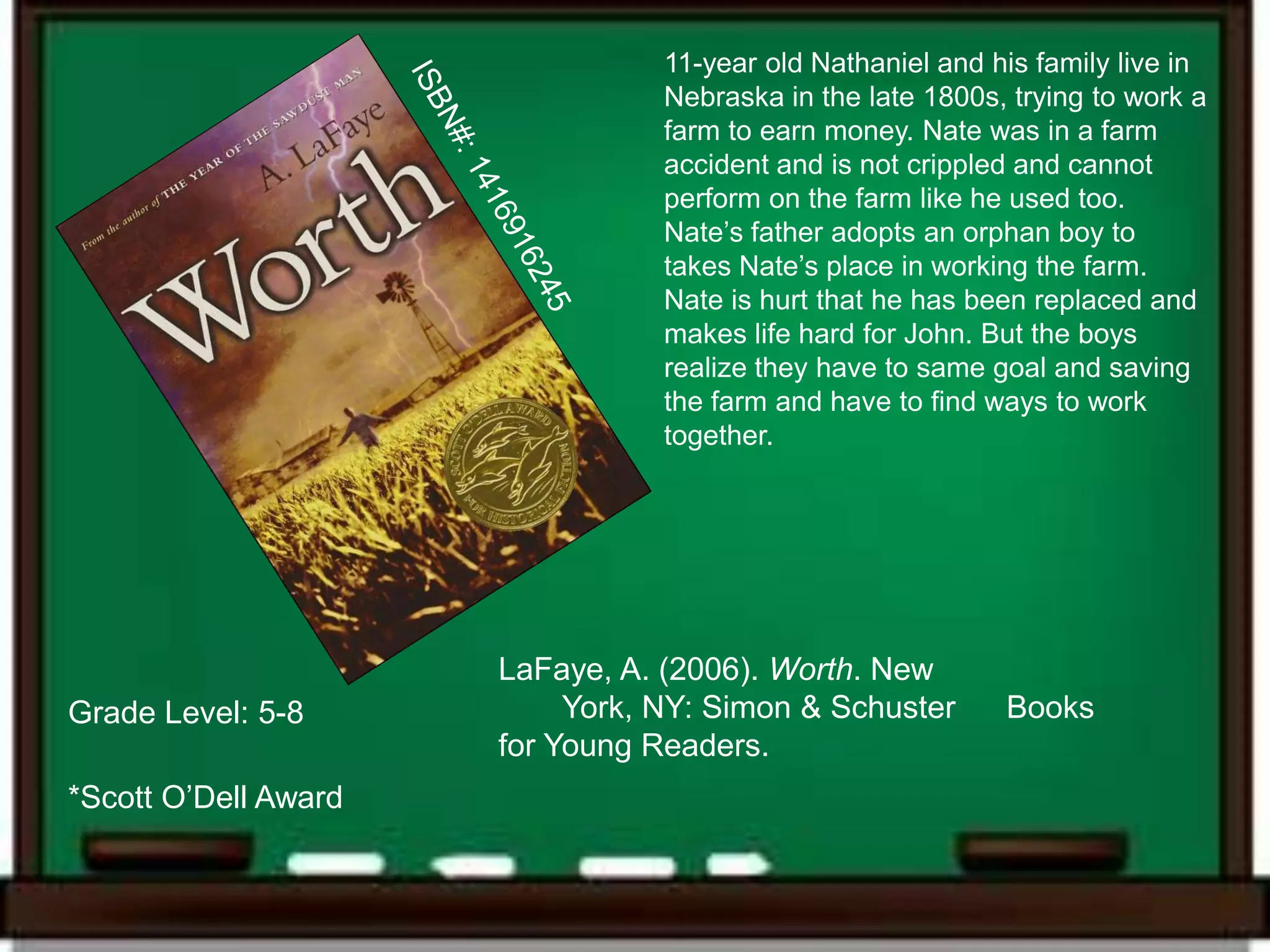 11-year old Nathaniel and his family live in
                                 Nebraska in the late 1800s, trying to work a
                                 farm to earn money. Nate was in a farm
                                 accident and is not crippled and cannot
                                 perform on the farm like he used too.
                                 Nate’s father adopts an orphan boy to
                                 takes Nate’s place in working the farm.
                                 Nate is hurt that he has been replaced and
                                 makes life hard for John. But the boys
                                 realize they have to same goal and saving
                                 the farm and have to find ways to work
                                 together.




                      LaFaye, A. (2006). Worth. New
Grade Level: 5-8           York, NY: Simon & Schuster       Books
                      for Young Readers.
*Scott O’Dell Award
 