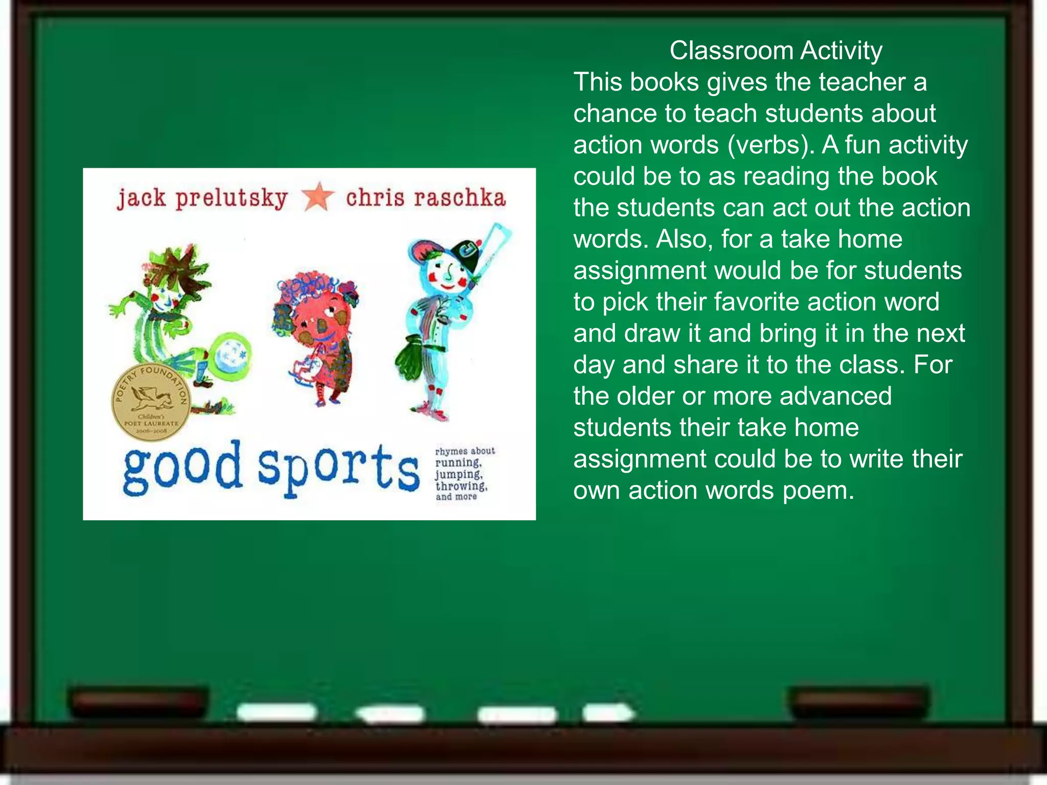 Classroom Activity
This books gives the teacher a
chance to teach students about
action words (verbs). A fun activity
could be to as reading the book
the students can act out the action
words. Also, for a take home
assignment would be for students
to pick their favorite action word
and draw it and bring it in the next
day and share it to the class. For
the older or more advanced
students their take home
assignment could be to write their
own action words poem.
 