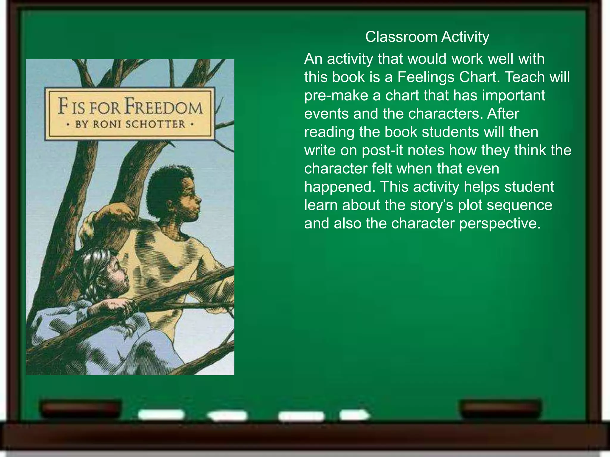 Classroom Activity
An activity that would work well with
this book is a Feelings Chart. Teach will
pre-make a chart that has important
events and the characters. After
reading the book students will then
write on post-it notes how they think the
character felt when that even
happened. This activity helps student
learn about the story’s plot sequence
and also the character perspective.
 