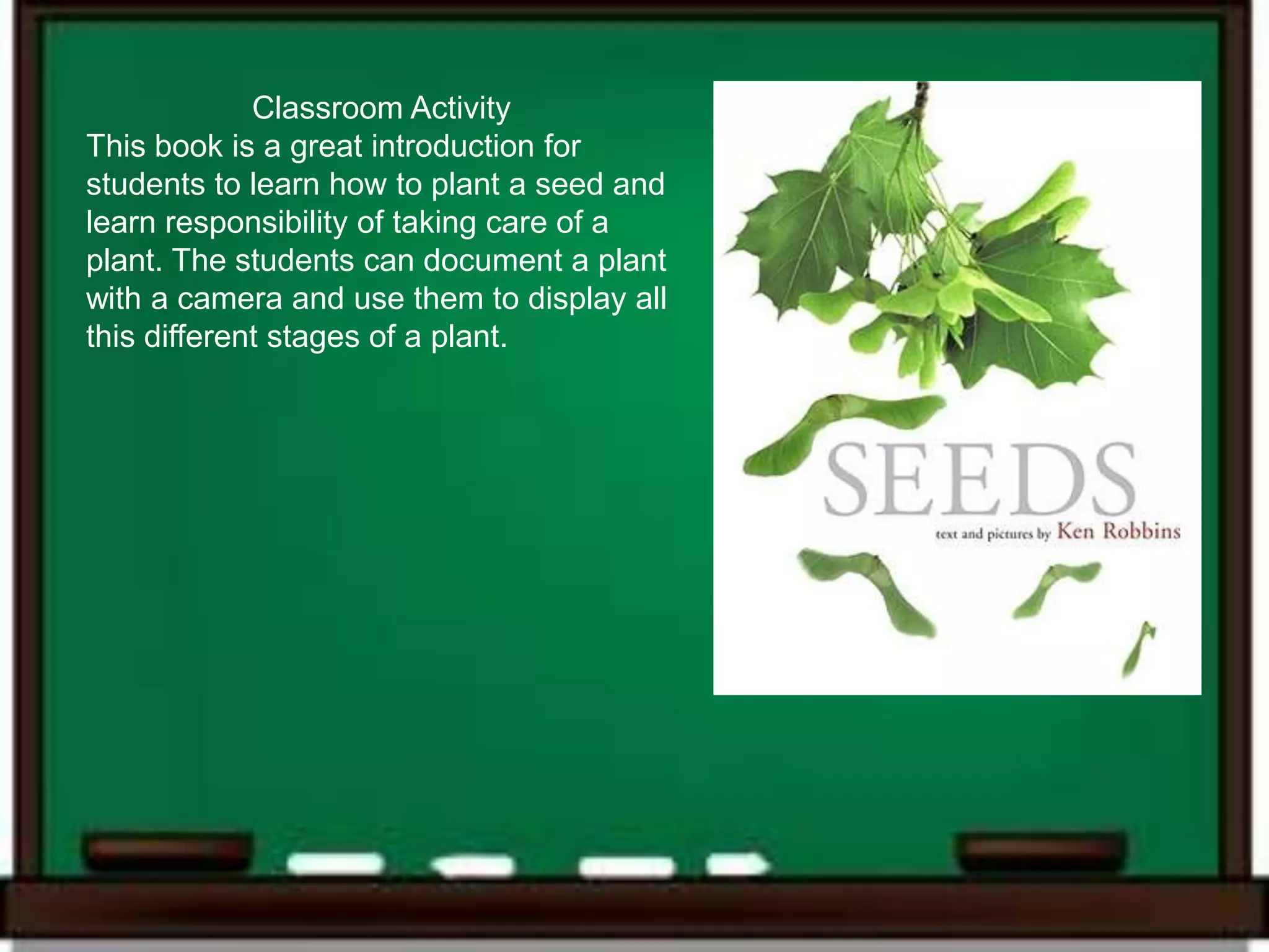 Classroom Activity
This book is a great introduction for
students to learn how to plant a seed and
learn responsibility of taking care of a
plant. The students can document a plant
with a camera and use them to display all
this different stages of a plant.
 