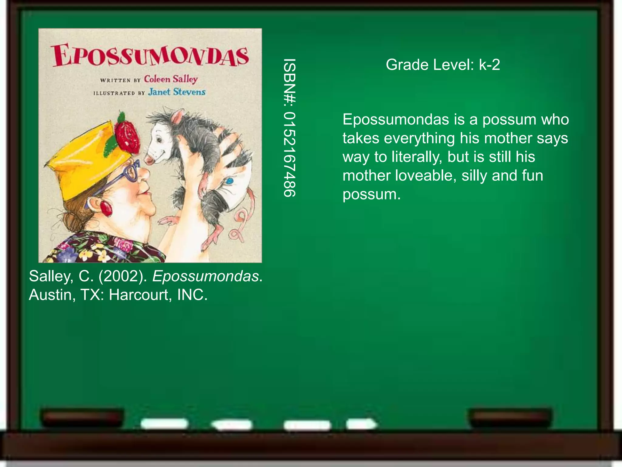 ISBN#: 0152167486
                                                             Grade Level: k-2


                                                       Epossumondas is a possum who
                                                       takes everything his mother says
                                                       way to literally, but is still his
                                                       mother loveable, silly and fun
                                                       possum.




Salley, C. (2002). Epossumondas.
Austin, TX: Harcourt, INC.
 