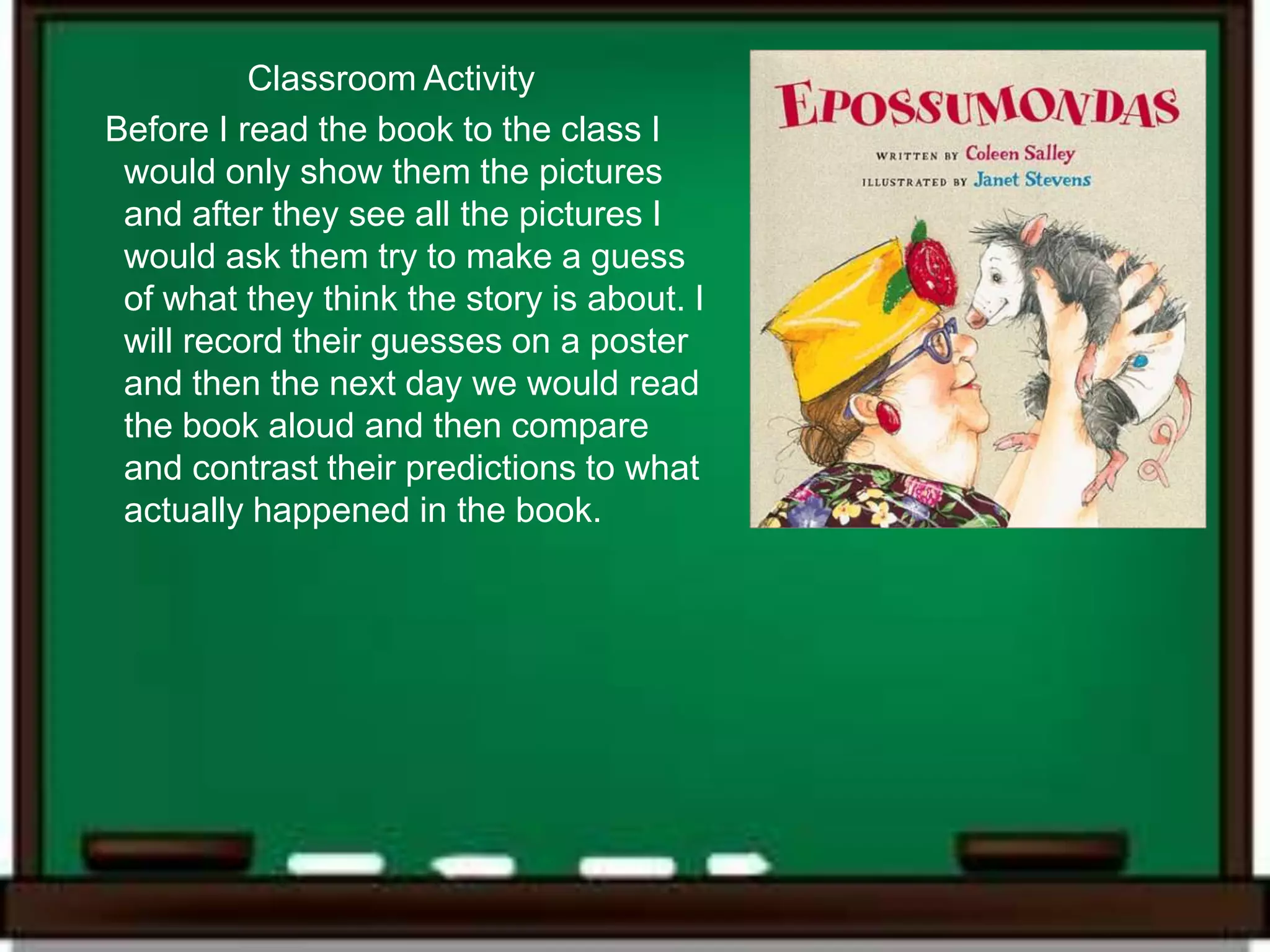 Classroom Activity
Before I read the book to the class I
 would only show them the pictures
 and after they see all the pictures I
 would ask them try to make a guess
 of what they think the story is about. I
 will record their guesses on a poster
 and then the next day we would read
 the book aloud and then compare
 and contrast their predictions to what
 actually happened in the book.
 