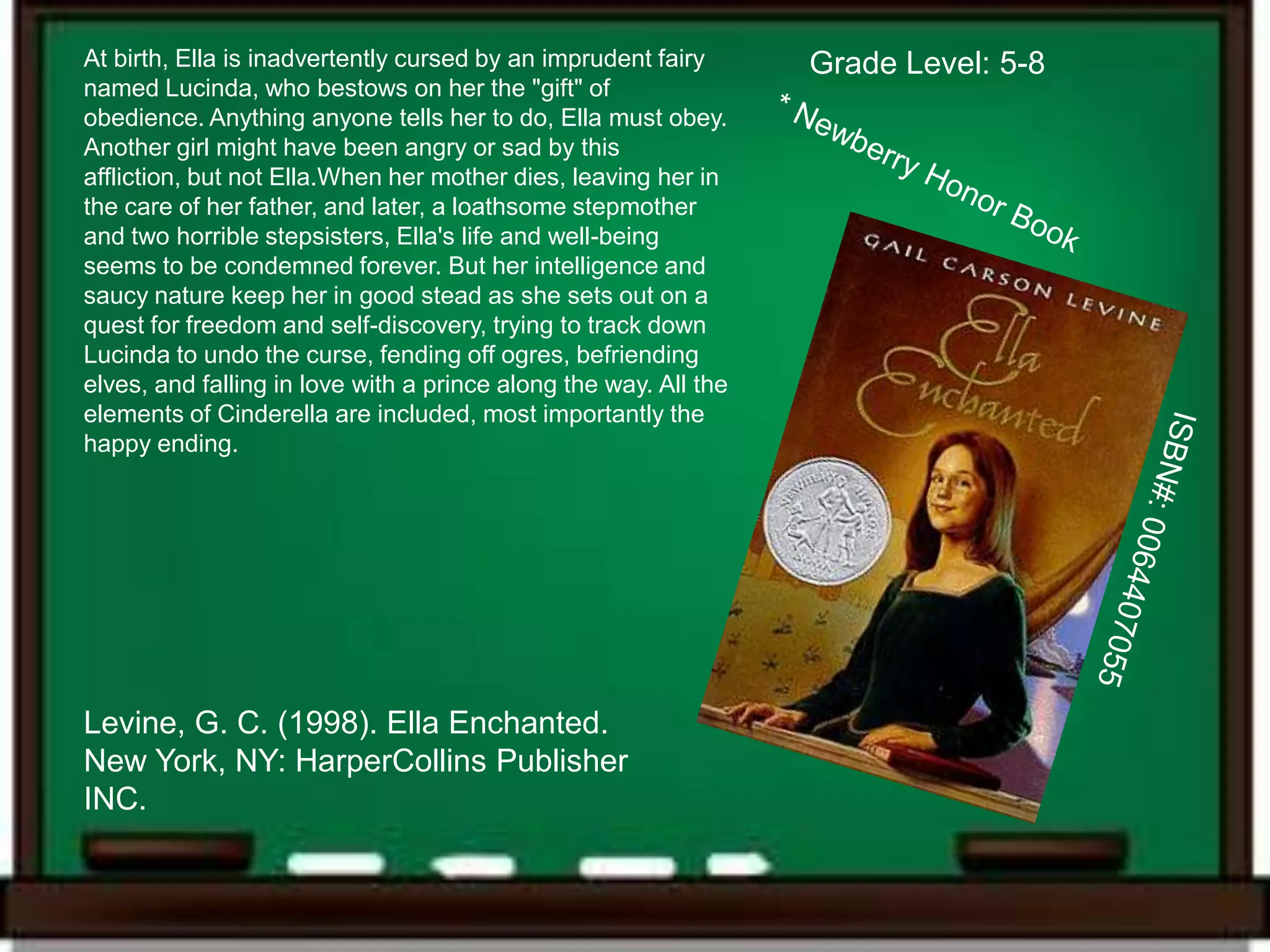 At birth, Ella is inadvertently cursed by an imprudent fairy      Grade Level: 5-8
named Lucinda, who bestows on her the "gift" of
obedience. Anything anyone tells her to do, Ella must obey.
Another girl might have been angry or sad by this
affliction, but not Ella.When her mother dies, leaving her in
the care of her father, and later, a loathsome stepmother
and two horrible stepsisters, Ella's life and well-being
seems to be condemned forever. But her intelligence and
saucy nature keep her in good stead as she sets out on a
quest for freedom and self-discovery, trying to track down
Lucinda to undo the curse, fending off ogres, befriending
elves, and falling in love with a prince along the way. All the
elements of Cinderella are included, most importantly the
happy ending.




Levine, G. C. (1998). Ella Enchanted.
New York, NY: HarperCollins Publisher
INC.
 