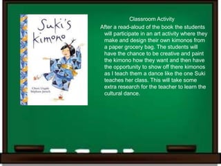Classroom Activity
After a read-aloud of the book the students
 will participate in an art activity where they
 make and design their own kimonos from
 a paper grocery bag. The students will
 have the chance to be creative and paint
 the kimono how they want and then have
 the opportunity to show off there kimonos
 as I teach them a dance like the one Suki
 teaches her class. This will take some
 extra research for the teacher to learn the
 cultural dance.
 