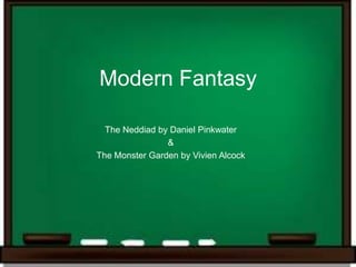 Modern Fantasy

  The Neddiad by Daniel Pinkwater
                &
The Monster Garden by Vivien Alcock
 
