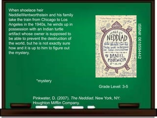 When shoelace heir
NeddieWentworthstein and his family
take the train from Chicago to Los
Angeles in the 1940s, he winds up in




                                                                    ISBN#: 0618594442
possession with an Indian turtle
artifact whose owner is supposed to
be able to prevent the destruction of
the world, but he is not exactly sure
how and it is up to him to figure out
the mystery.




               *mystery
                                                 Grade Level: 3-5

             Pinkwater, D. (2007). The Neddiad. New York, NY:
             Houghton Mifflin Company.
 
