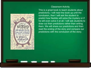 Classroom Activity
This is a great book to teach students about
predictions. I will read the book up until the
conclusion, then I will ask the student to
predict how Neddie will solve the mystery or if
he will even solve it at all. I will ask students to
draw out their predictions rather than writing
them. We will share our predictions and then
read the ending of the story and compare our
predictions with the conclusion of the story.
 