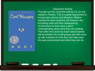 Classroom Activity
Through out this novel the setting is in an owl
habitat in Florida. This is a great opportunity to
incorporate science and literature. Before
reading the book students will research the
burrowing owls and their disappearing
environment so they have a good
understanding about what they are reading.
Then after the novel has been read students
will be divided into small groups and will come
up with solutions to how they can help save
the owls environment and what they can do.
 